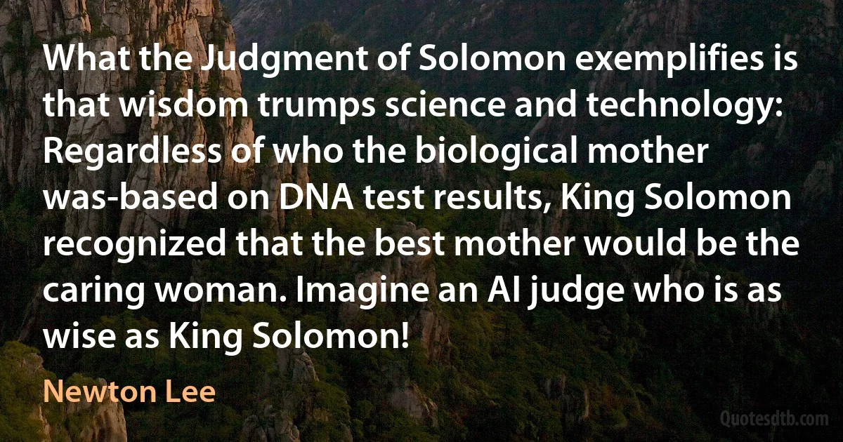 What the Judgment of Solomon exemplifies is that wisdom trumps science and technology: Regardless of who the biological mother was-based on DNA test results, King Solomon recognized that the best mother would be the caring woman. Imagine an AI judge who is as wise as King Solomon! (Newton Lee)