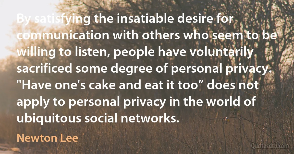 By satisfying the insatiable desire for communication with others who seem to be willing to listen, people have voluntarily sacrificed some degree of personal privacy. "Have one's cake and eat it too” does not apply to personal privacy in the world of ubiquitous social networks. (Newton Lee)