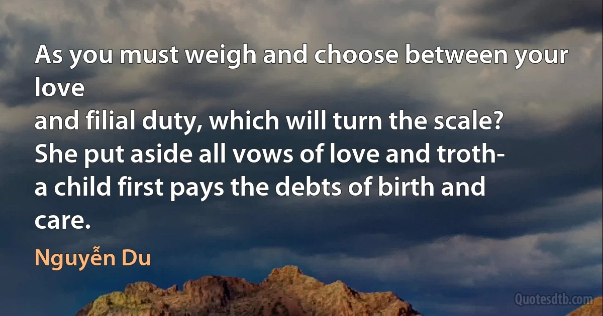 As you must weigh and choose between your love
and filial duty, which will turn the scale?
She put aside all vows of love and troth-
a child first pays the debts of birth and care. (Nguyễn Du)