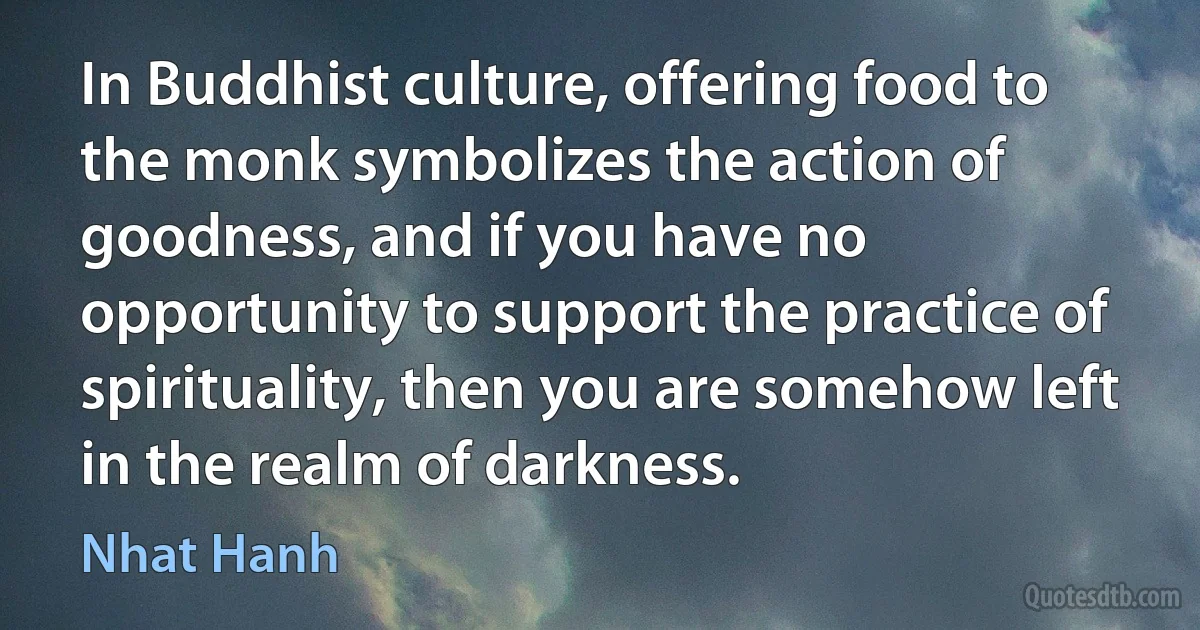 In Buddhist culture, offering food to the monk symbolizes the action of goodness, and if you have no opportunity to support the practice of spirituality, then you are somehow left in the realm of darkness. (Nhat Hanh)