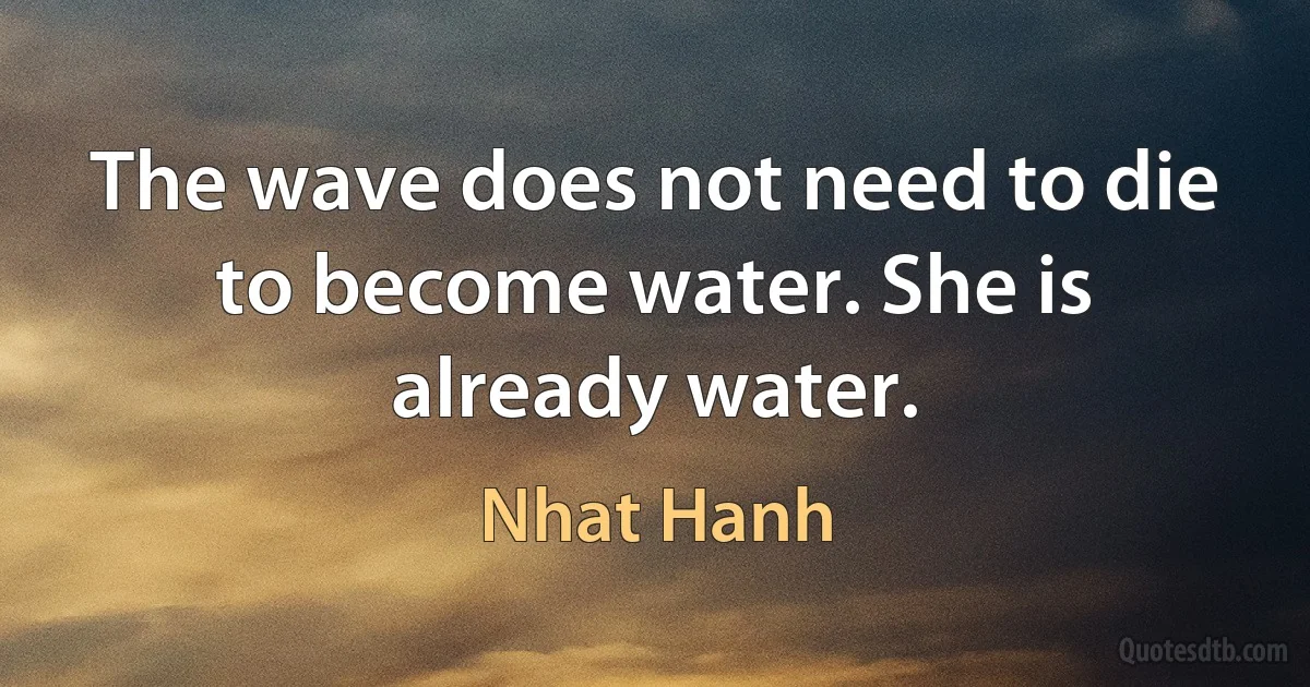 The wave does not need to die to become water. She is already water. (Nhat Hanh)