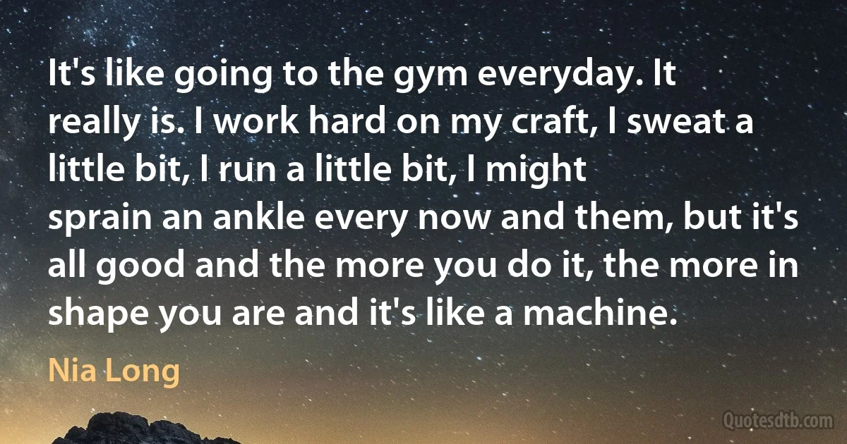 It's like going to the gym everyday. It really is. I work hard on my craft, I sweat a little bit, I run a little bit, I might sprain an ankle every now and them, but it's all good and the more you do it, the more in shape you are and it's like a machine. (Nia Long)