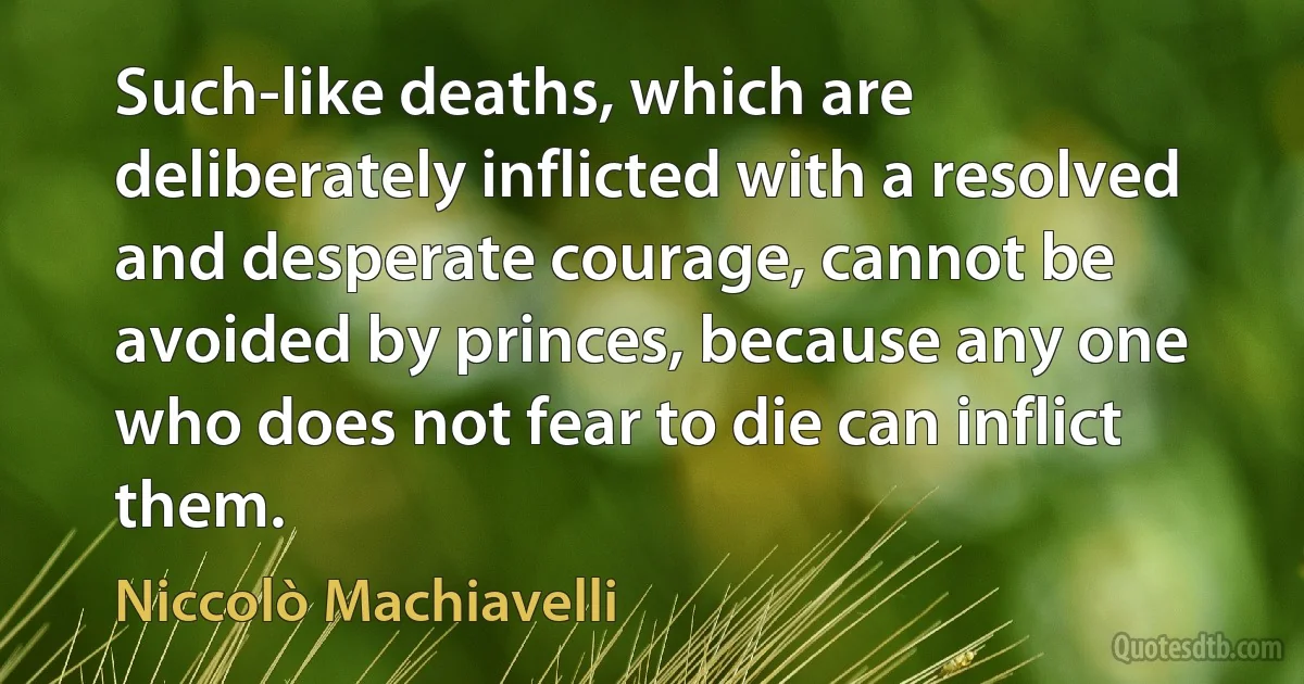 Such-like deaths, which are deliberately inflicted with a resolved and desperate courage, cannot be avoided by princes, because any one who does not fear to die can inflict them. (Niccolò Machiavelli)