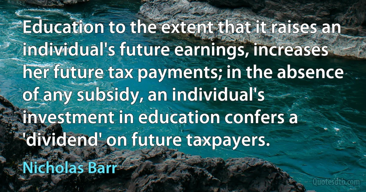 Education to the extent that it raises an individual's future earnings, increases her future tax payments; in the absence of any subsidy, an individual's investment in education confers a 'dividend' on future taxpayers. (Nicholas Barr)