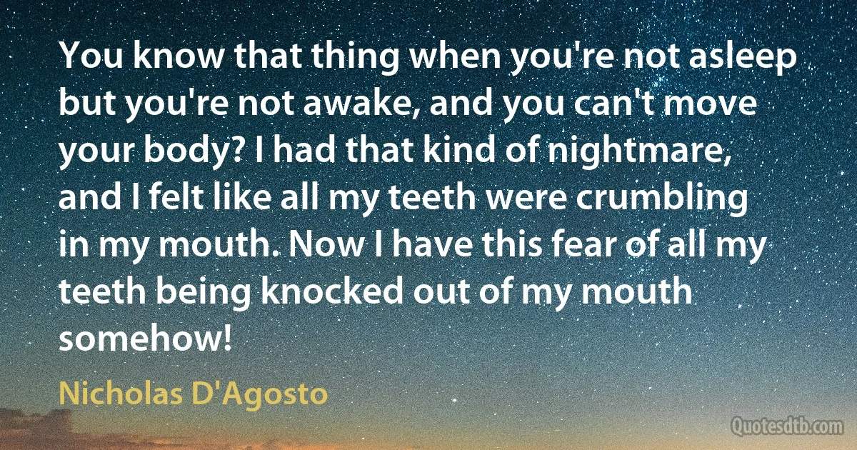 You know that thing when you're not asleep but you're not awake, and you can't move your body? I had that kind of nightmare, and I felt like all my teeth were crumbling in my mouth. Now I have this fear of all my teeth being knocked out of my mouth somehow! (Nicholas D'Agosto)