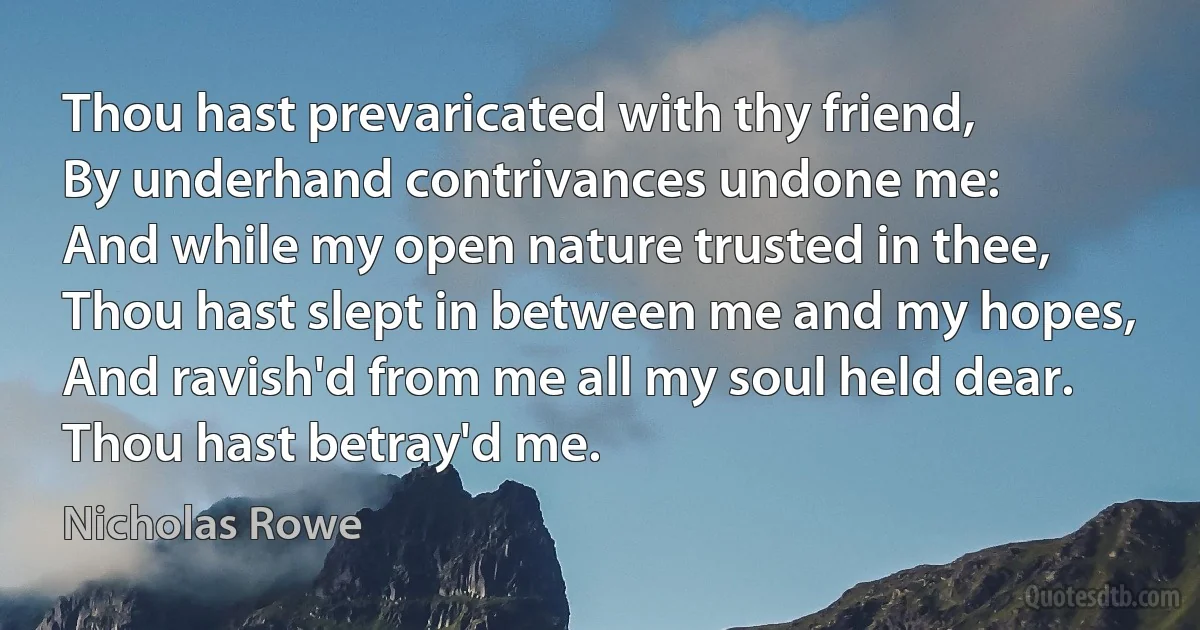 Thou hast prevaricated with thy friend,
By underhand contrivances undone me:
And while my open nature trusted in thee,
Thou hast slept in between me and my hopes,
And ravish'd from me all my soul held dear.
Thou hast betray'd me. (Nicholas Rowe)