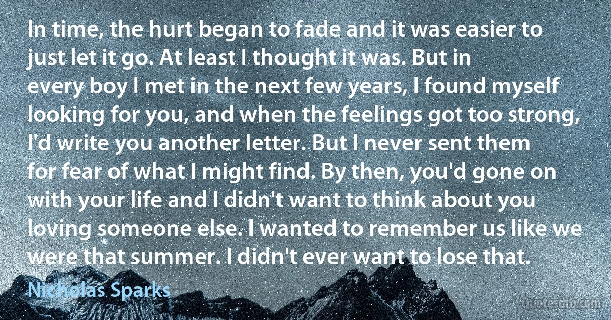 In time, the hurt began to fade and it was easier to just let it go. At least I thought it was. But in every boy I met in the next few years, I found myself looking for you, and when the feelings got too strong, I'd write you another letter. But I never sent them for fear of what I might find. By then, you'd gone on with your life and I didn't want to think about you loving someone else. I wanted to remember us like we were that summer. I didn't ever want to lose that. (Nicholas Sparks)