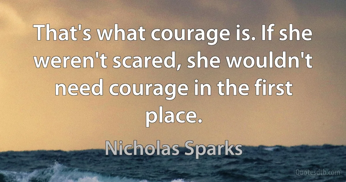 That's what courage is. If she weren't scared, she wouldn't need courage in the first place. (Nicholas Sparks)