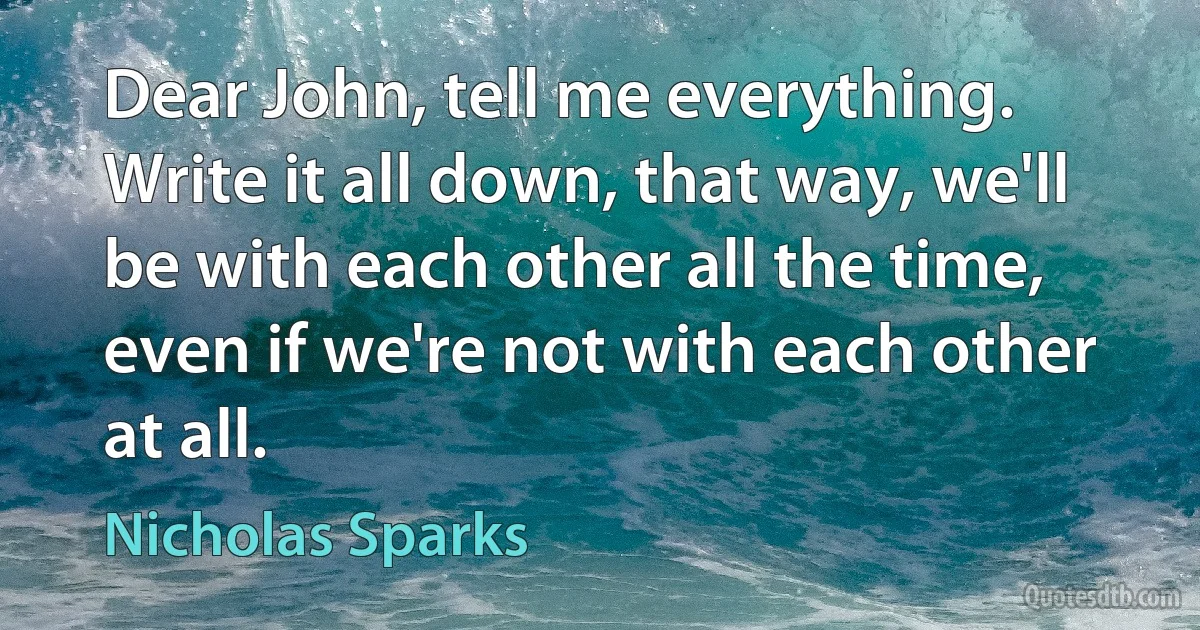 Dear John, tell me everything. Write it all down, that way, we'll be with each other all the time, even if we're not with each other at all. (Nicholas Sparks)