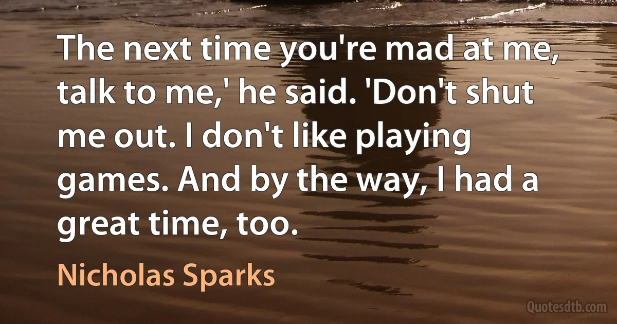 The next time you're mad at me, talk to me,' he said. 'Don't shut me out. I don't like playing games. And by the way, I had a great time, too. (Nicholas Sparks)