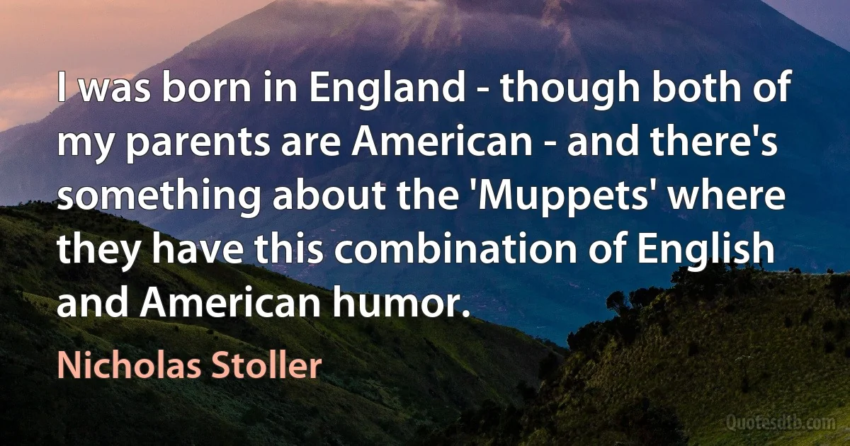 I was born in England - though both of my parents are American - and there's something about the 'Muppets' where they have this combination of English and American humor. (Nicholas Stoller)