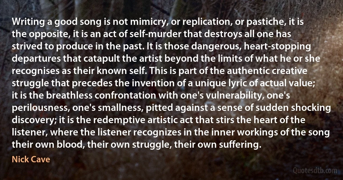 Writing a good song is not mimicry, or replication, or pastiche, it is the opposite, it is an act of self-murder that destroys all one has strived to produce in the past. It is those dangerous, heart-stopping departures that catapult the artist beyond the limits of what he or she recognises as their known self. This is part of the authentic creative struggle that precedes the invention of a unique lyric of actual value; it is the breathless confrontation with one's vulnerability, one's perilousness, one's smallness, pitted against a sense of sudden shocking discovery; it is the redemptive artistic act that stirs the heart of the listener, where the listener recognizes in the inner workings of the song their own blood, their own struggle, their own suffering. (Nick Cave)