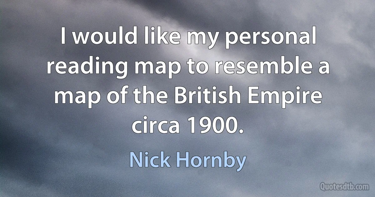 I would like my personal reading map to resemble a map of the British Empire circa 1900. (Nick Hornby)