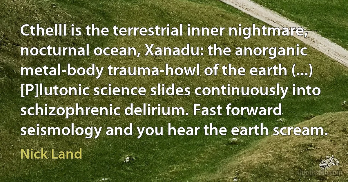 Cthelll is the terrestrial inner nightmare, nocturnal ocean, Xanadu: the anorganic metal-body trauma-howl of the earth (...) [P]lutonic science slides continuously into schizophrenic delirium. Fast forward seismology and you hear the earth scream. (Nick Land)