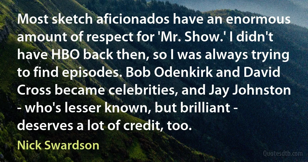 Most sketch aficionados have an enormous amount of respect for 'Mr. Show.' I didn't have HBO back then, so I was always trying to find episodes. Bob Odenkirk and David Cross became celebrities, and Jay Johnston - who's lesser known, but brilliant - deserves a lot of credit, too. (Nick Swardson)