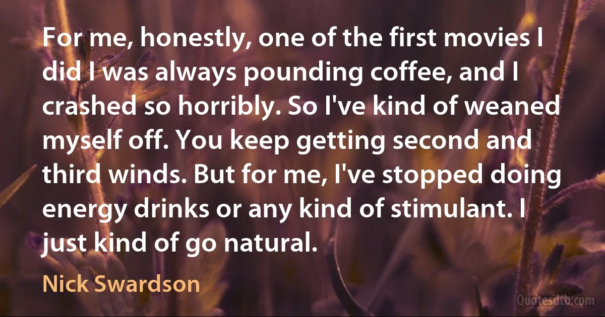 For me, honestly, one of the first movies I did I was always pounding coffee, and I crashed so horribly. So I've kind of weaned myself off. You keep getting second and third winds. But for me, I've stopped doing energy drinks or any kind of stimulant. I just kind of go natural. (Nick Swardson)