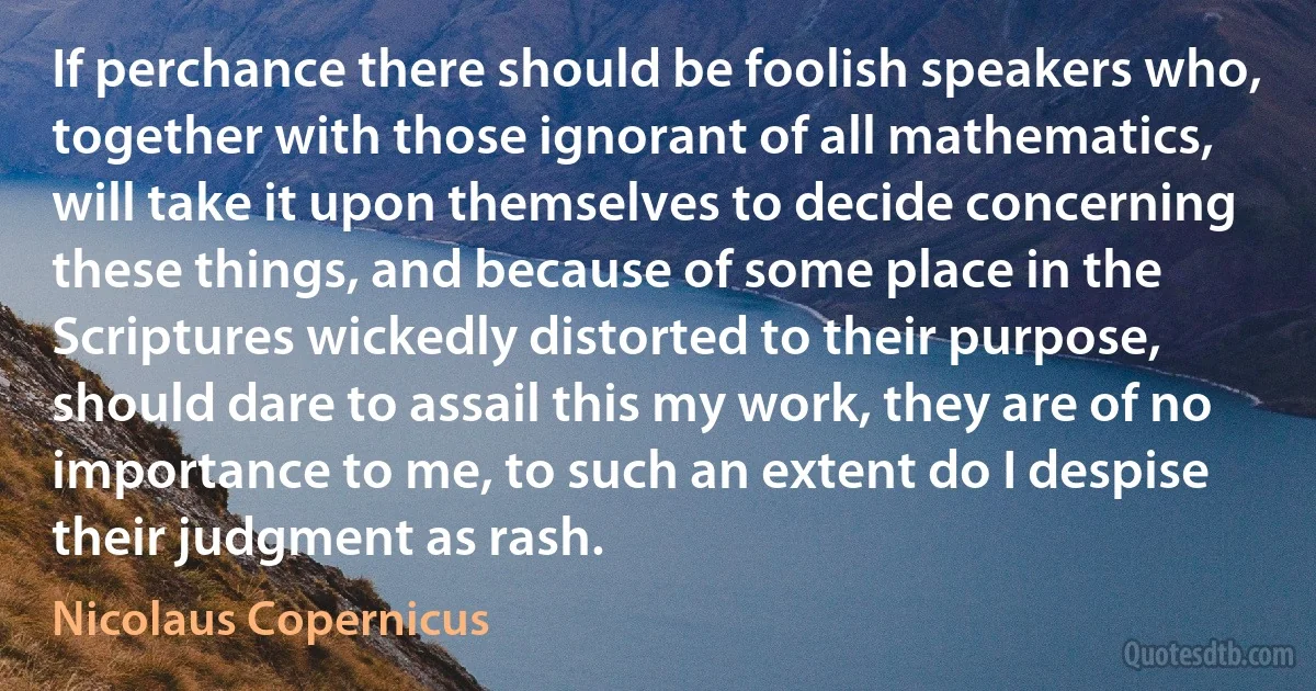 If perchance there should be foolish speakers who, together with those ignorant of all mathematics, will take it upon themselves to decide concerning these things, and because of some place in the Scriptures wickedly distorted to their purpose, should dare to assail this my work, they are of no importance to me, to such an extent do I despise their judgment as rash. (Nicolaus Copernicus)