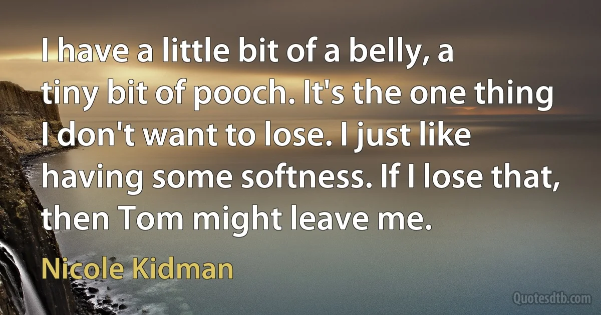 I have a little bit of a belly, a tiny bit of pooch. It's the one thing I don't want to lose. I just like having some softness. If I lose that, then Tom might leave me. (Nicole Kidman)