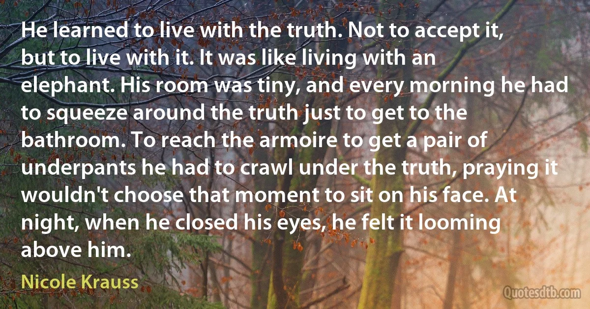 He learned to live with the truth. Not to accept it, but to live with it. It was like living with an elephant. His room was tiny, and every morning he had to squeeze around the truth just to get to the bathroom. To reach the armoire to get a pair of underpants he had to crawl under the truth, praying it wouldn't choose that moment to sit on his face. At night, when he closed his eyes, he felt it looming above him. (Nicole Krauss)