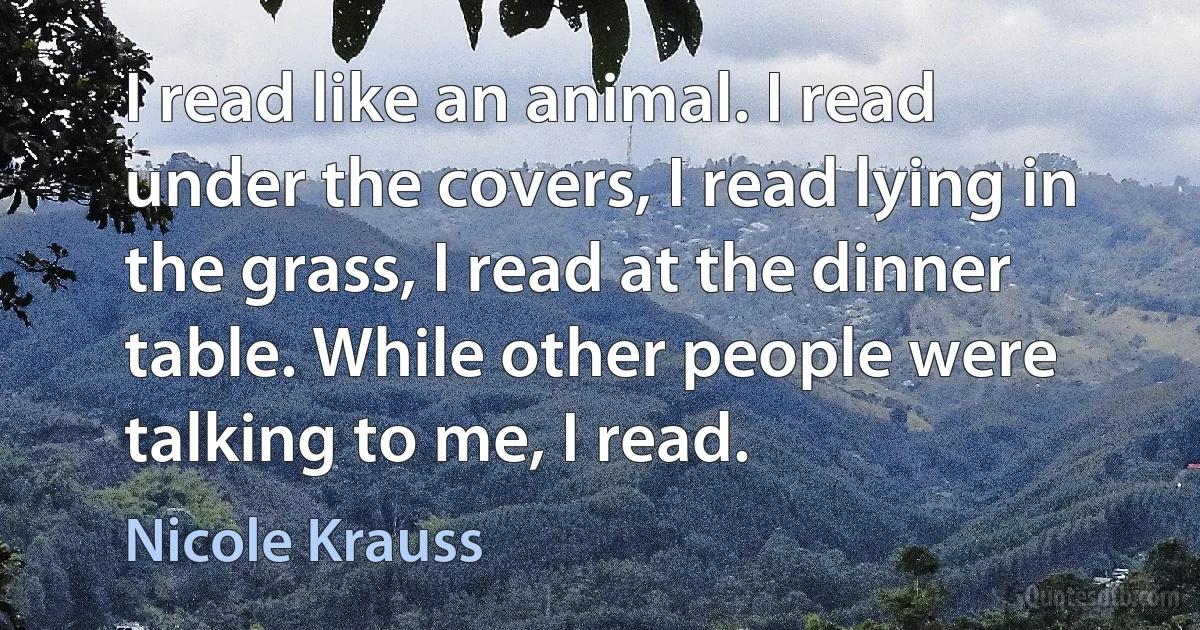 I read like an animal. I read under the covers, I read lying in the grass, I read at the dinner table. While other people were talking to me, I read. (Nicole Krauss)