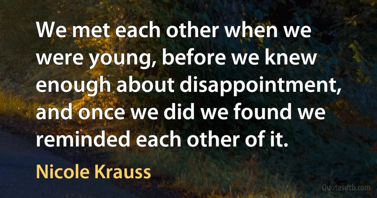 We met each other when we were young, before we knew enough about disappointment, and once we did we found we reminded each other of it. (Nicole Krauss)