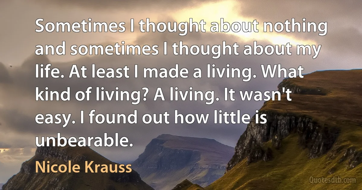 Sometimes I thought about nothing and sometimes I thought about my life. At least I made a living. What kind of living? A living. It wasn't easy. I found out how little is unbearable. (Nicole Krauss)