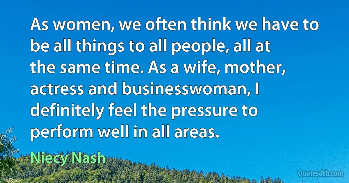 As women, we often think we have to be all things to all people, all at the same time. As a wife, mother, actress and businesswoman, I definitely feel the pressure to perform well in all areas. (Niecy Nash)