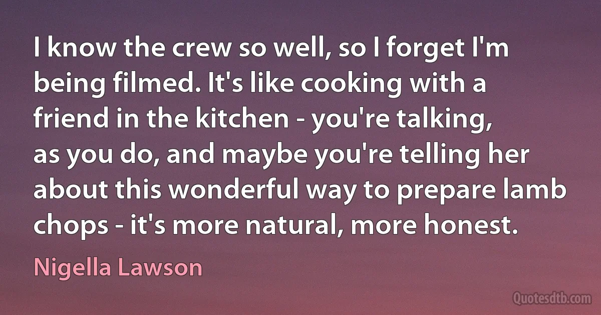 I know the crew so well, so I forget I'm being filmed. It's like cooking with a friend in the kitchen - you're talking, as you do, and maybe you're telling her about this wonderful way to prepare lamb chops - it's more natural, more honest. (Nigella Lawson)