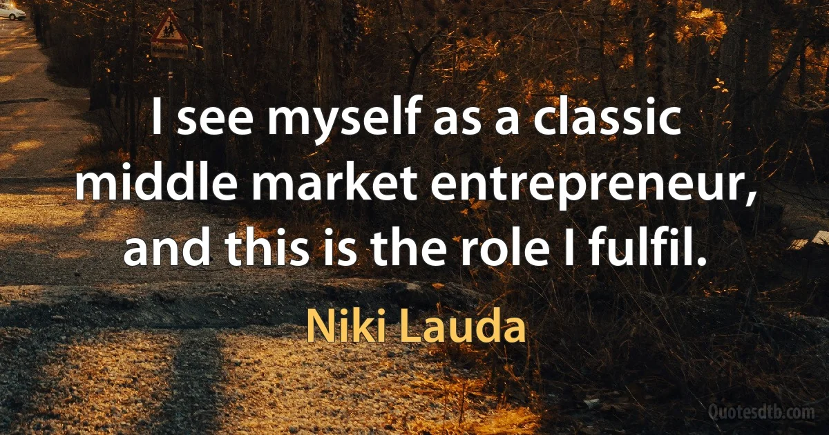 I see myself as a classic middle market entrepreneur, and this is the role I fulfil. (Niki Lauda)