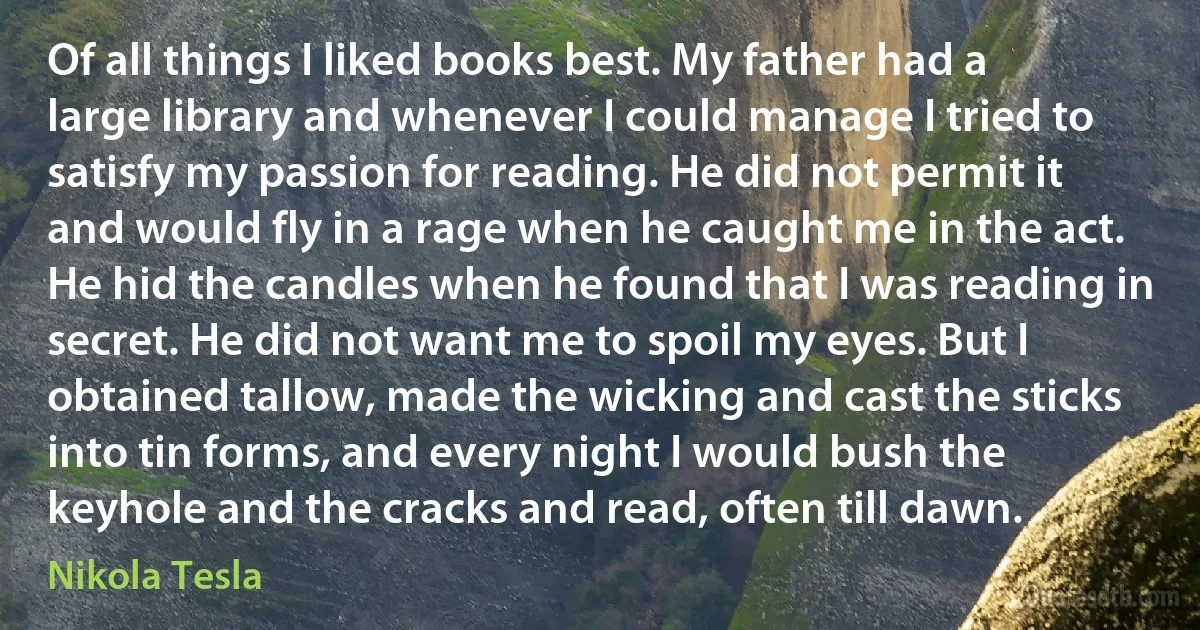 Of all things I liked books best. My father had a large library and whenever I could manage I tried to satisfy my passion for reading. He did not permit it and would fly in a rage when he caught me in the act. He hid the candles when he found that I was reading in secret. He did not want me to spoil my eyes. But I obtained tallow, made the wicking and cast the sticks into tin forms, and every night I would bush the keyhole and the cracks and read, often till dawn. (Nikola Tesla)