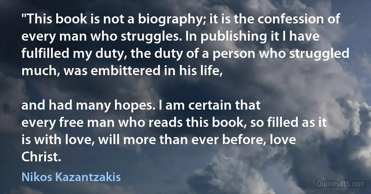 "This book is not a biography; it is the confession of every man who struggles. In publishing it I have fulfilled my duty, the duty of a person who struggled much, was embittered in his life,

and had many hopes. I am certain that
every free man who reads this book, so filled as it
is with love, will more than ever before, love
Christ. (Nikos Kazantzakis)