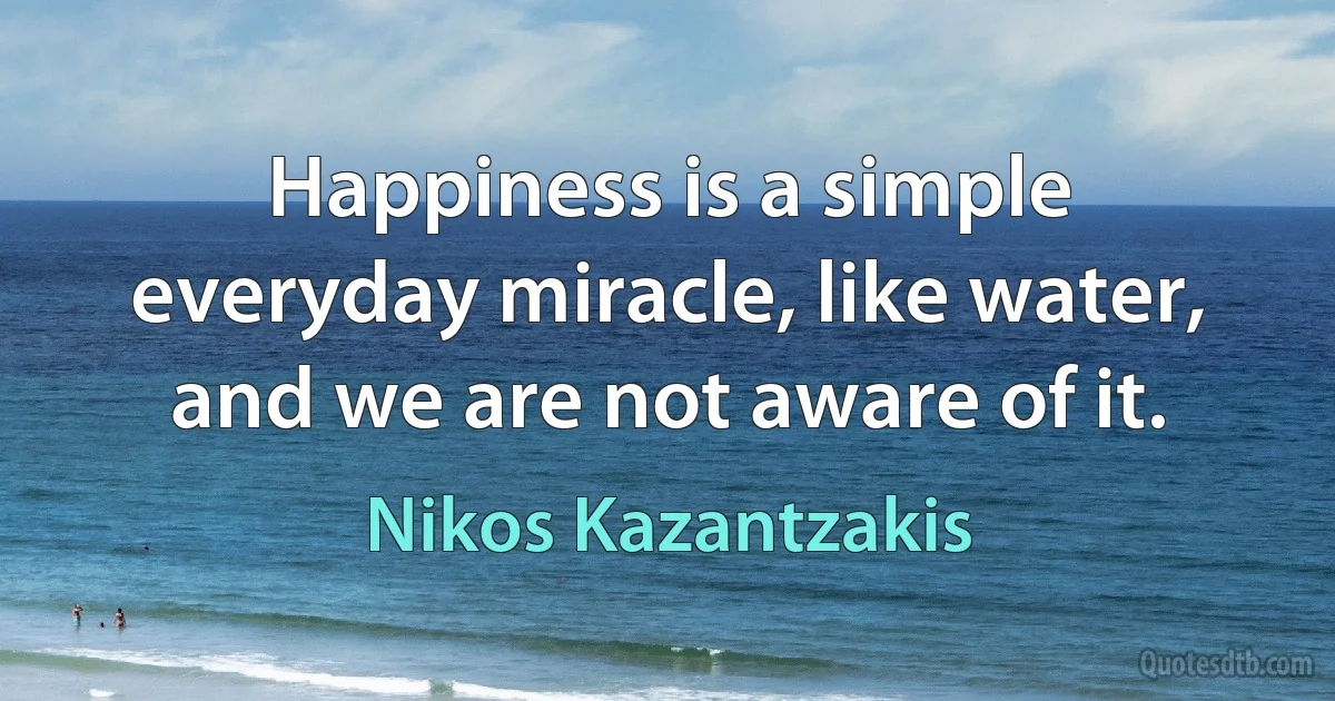 Happiness is a simple everyday miracle, like water, and we are not aware of it. (Nikos Kazantzakis)