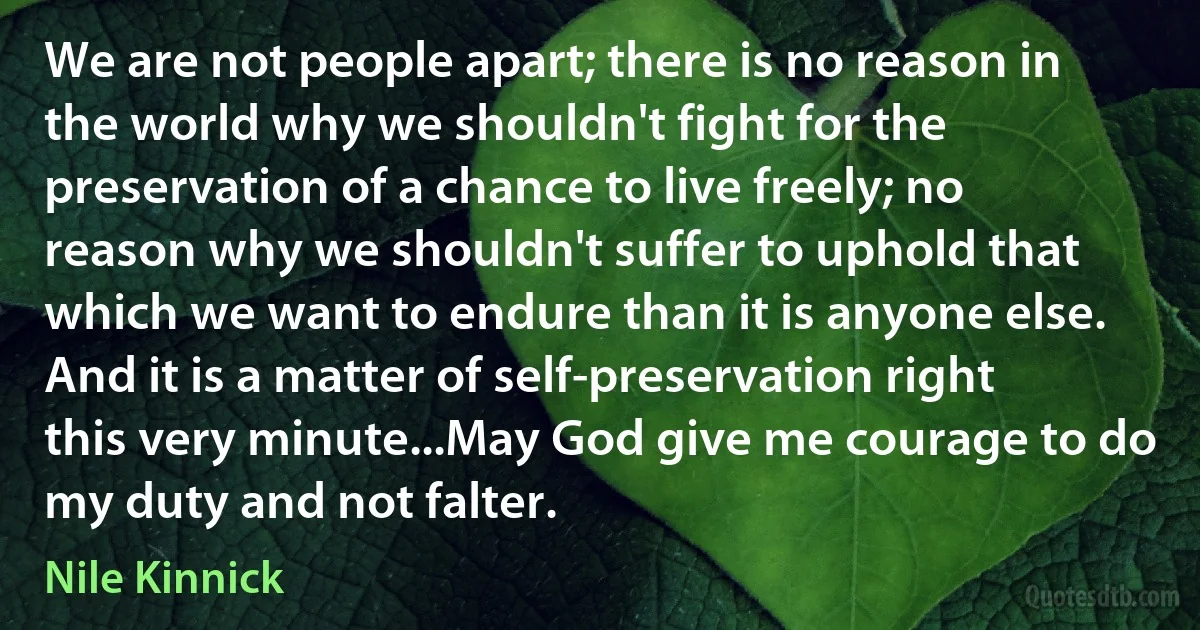 We are not people apart; there is no reason in the world why we shouldn't fight for the preservation of a chance to live freely; no reason why we shouldn't suffer to uphold that which we want to endure than it is anyone else. And it is a matter of self-preservation right this very minute...May God give me courage to do my duty and not falter. (Nile Kinnick)