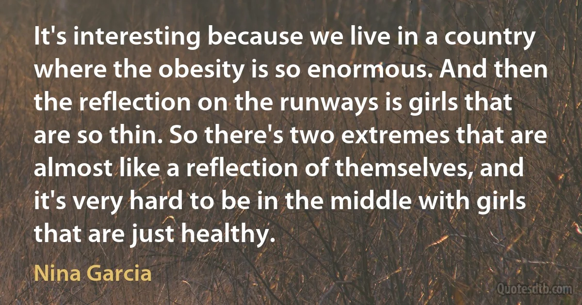 It's interesting because we live in a country where the obesity is so enormous. And then the reflection on the runways is girls that are so thin. So there's two extremes that are almost like a reflection of themselves, and it's very hard to be in the middle with girls that are just healthy. (Nina Garcia)