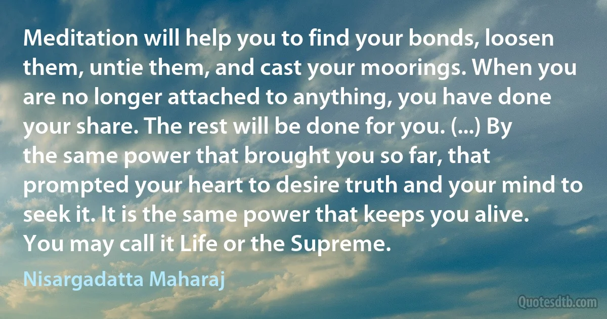 Meditation will help you to find your bonds, loosen them, untie them, and cast your moorings. When you are no longer attached to anything, you have done your share. The rest will be done for you. (...) By the same power that brought you so far, that prompted your heart to desire truth and your mind to seek it. It is the same power that keeps you alive. You may call it Life or the Supreme. (Nisargadatta Maharaj)