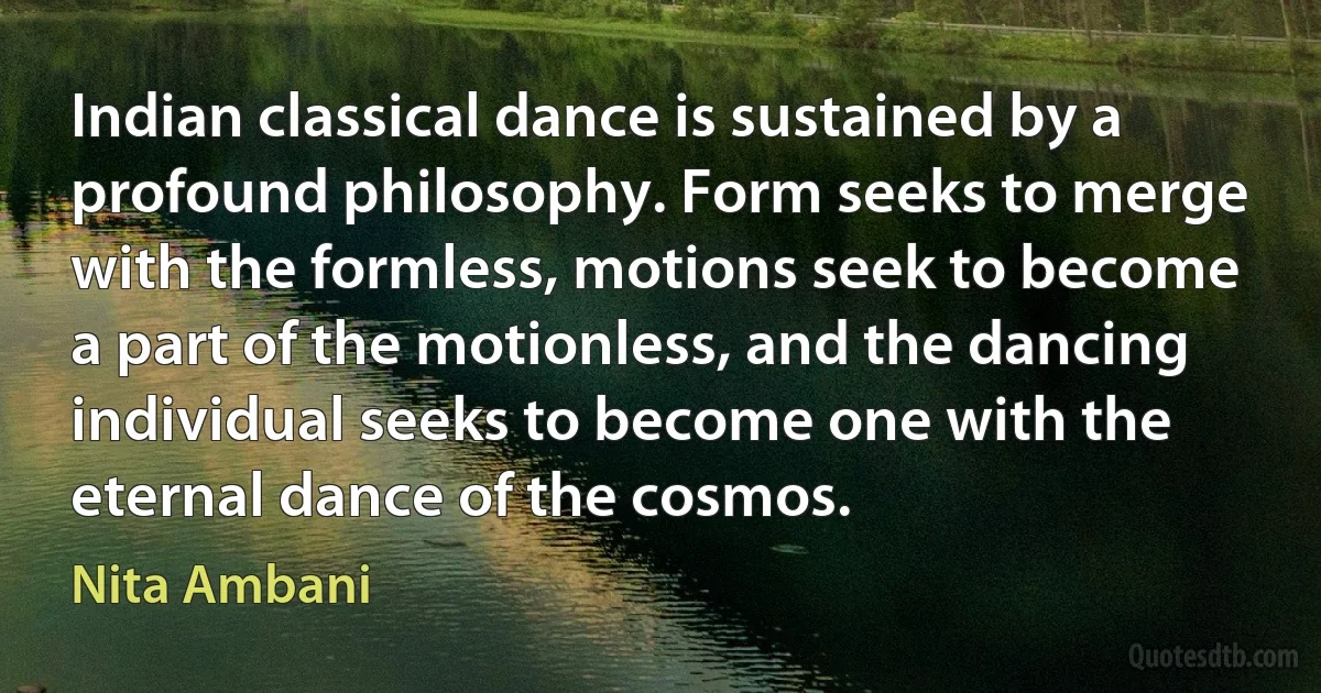 Indian classical dance is sustained by a profound philosophy. Form seeks to merge with the formless, motions seek to become a part of the motionless, and the dancing individual seeks to become one with the eternal dance of the cosmos. (Nita Ambani)