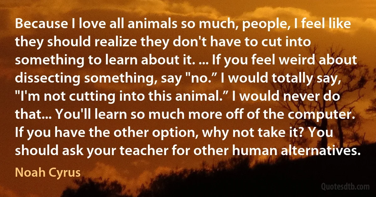 Because I love all animals so much, people, I feel like they should realize they don't have to cut into something to learn about it. ... If you feel weird about dissecting something, say "no.” I would totally say, "I'm not cutting into this animal.” I would never do that... You'll learn so much more off of the computer. If you have the other option, why not take it? You should ask your teacher for other human alternatives. (Noah Cyrus)