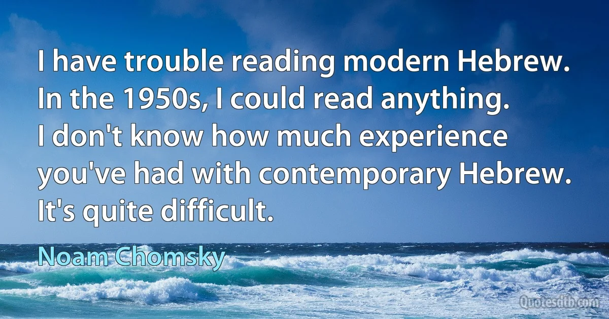 I have trouble reading modern Hebrew. In the 1950s, I could read anything. I don't know how much experience you've had with contemporary Hebrew. It's quite difficult. (Noam Chomsky)