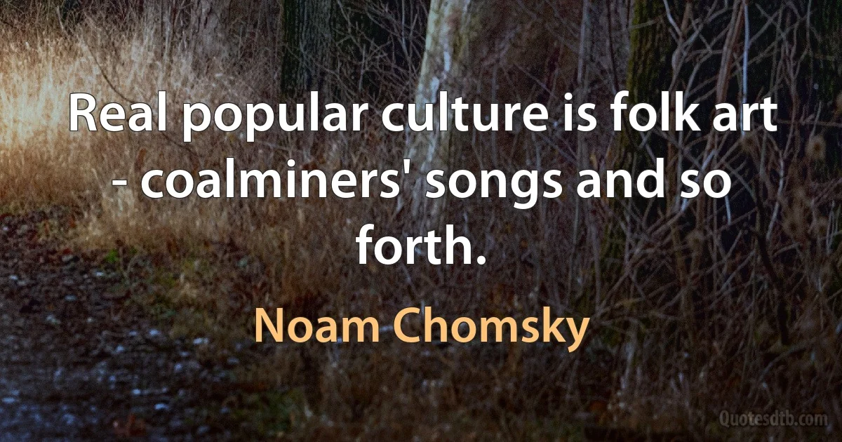 Real popular culture is folk art - coalminers' songs and so forth. (Noam Chomsky)