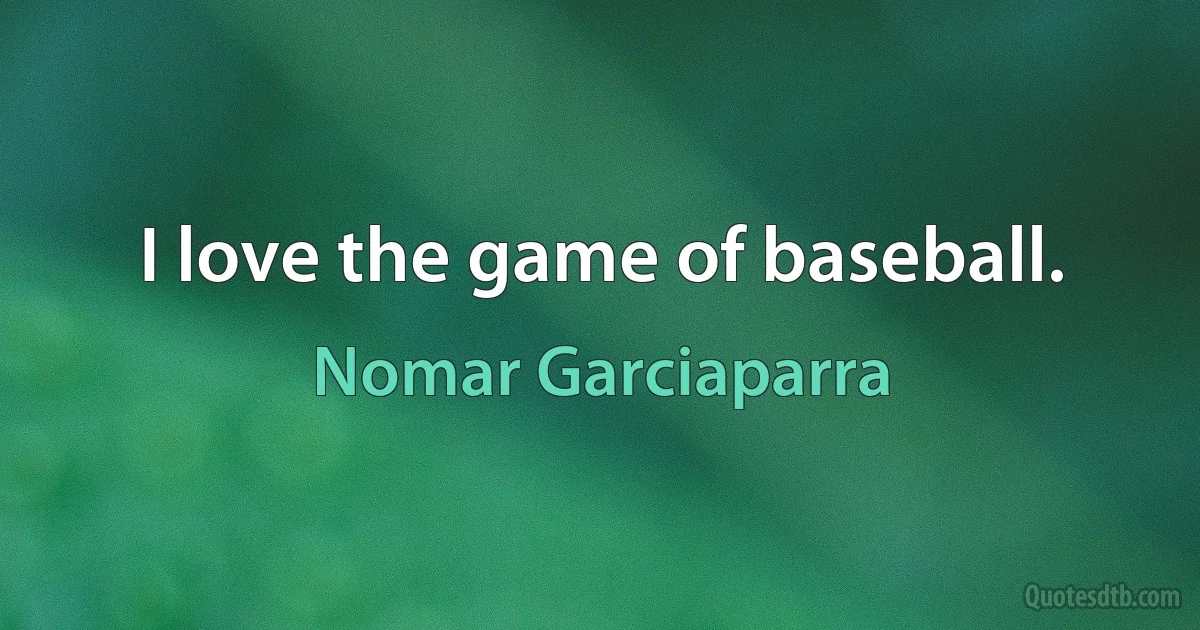 I love the game of baseball. (Nomar Garciaparra)