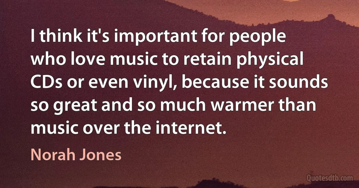 I think it's important for people who love music to retain physical CDs or even vinyl, because it sounds so great and so much warmer than music over the internet. (Norah Jones)