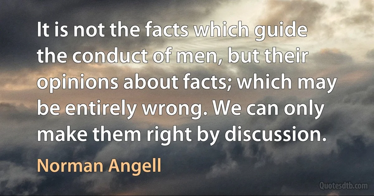 It is not the facts which guide the conduct of men, but their opinions about facts; which may be entirely wrong. We can only make them right by discussion. (Norman Angell)