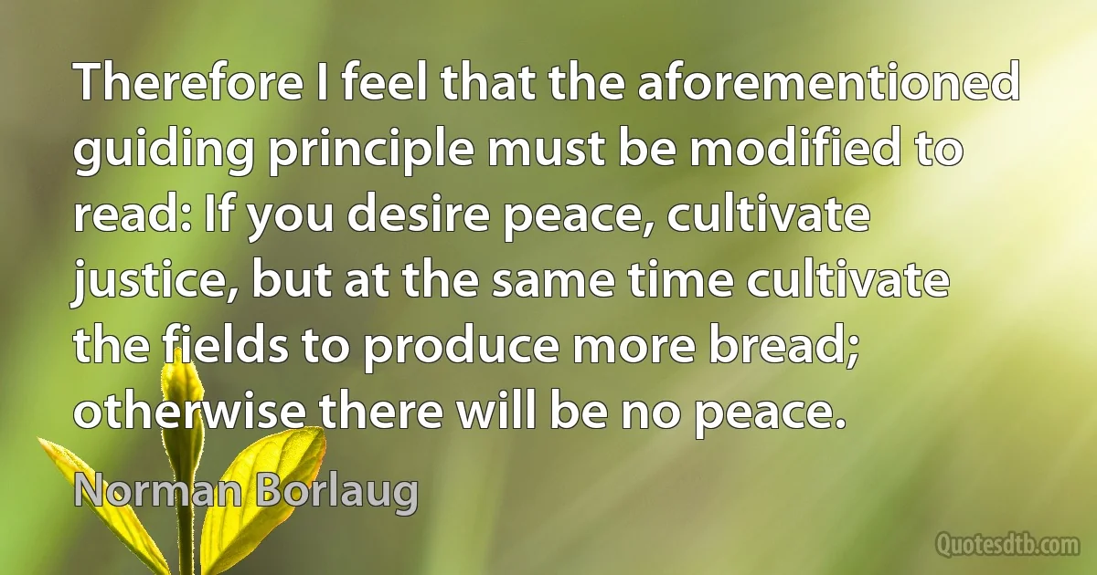 Therefore I feel that the aforementioned guiding principle must be modified to read: If you desire peace, cultivate justice, but at the same time cultivate the fields to produce more bread; otherwise there will be no peace. (Norman Borlaug)