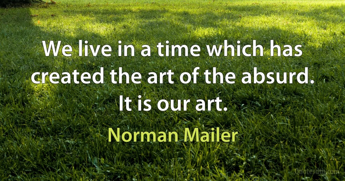 We live in a time which has created the art of the absurd. It is our art. (Norman Mailer)