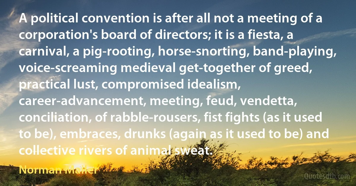 A political convention is after all not a meeting of a corporation's board of directors; it is a fiesta, a carnival, a pig-rooting, horse-snorting, band-playing, voice-screaming medieval get-together of greed, practical lust, compromised idealism, career-advancement, meeting, feud, vendetta, conciliation, of rabble-rousers, fist fights (as it used to be), embraces, drunks (again as it used to be) and collective rivers of animal sweat. (Norman Mailer)