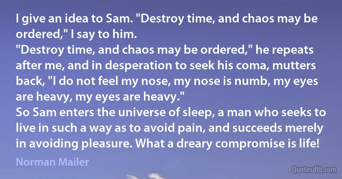 I give an idea to Sam. "Destroy time, and chaos may be ordered," I say to him.
"Destroy time, and chaos may be ordered," he repeats after me, and in desperation to seek his coma, mutters back, "I do not feel my nose, my nose is numb, my eyes are heavy, my eyes are heavy."
So Sam enters the universe of sleep, a man who seeks to live in such a way as to avoid pain, and succeeds merely in avoiding pleasure. What a dreary compromise is life! (Norman Mailer)