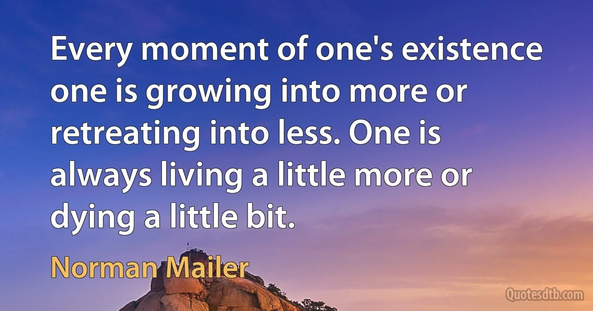 Every moment of one's existence one is growing into more or retreating into less. One is always living a little more or dying a little bit. (Norman Mailer)