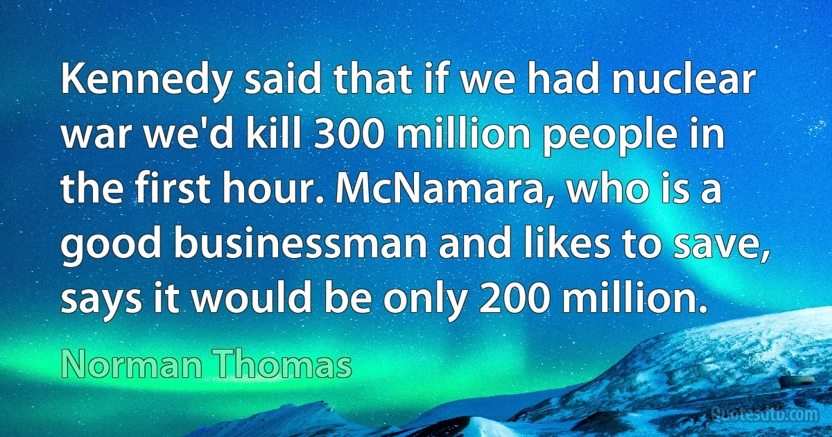 Kennedy said that if we had nuclear war we'd kill 300 million people in the first hour. McNamara, who is a good businessman and likes to save, says it would be only 200 million. (Norman Thomas)