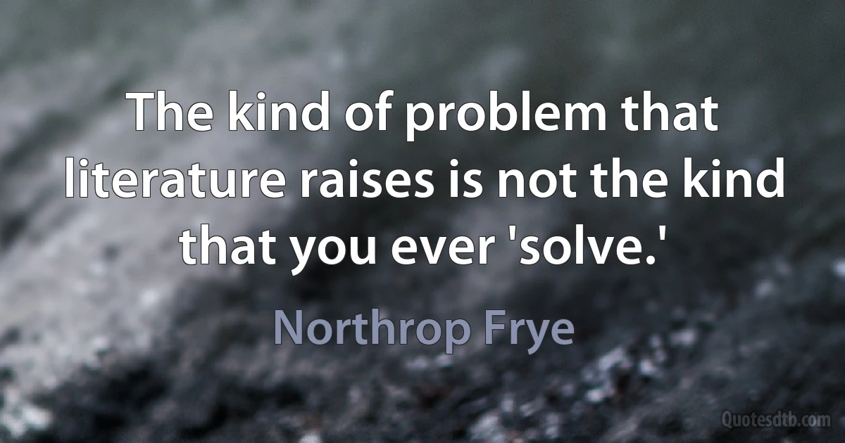 The kind of problem that literature raises is not the kind that you ever 'solve.' (Northrop Frye)