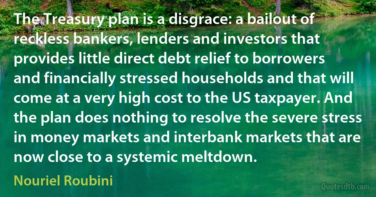 The Treasury plan is a disgrace: a bailout of reckless bankers, lenders and investors that provides little direct debt relief to borrowers and financially stressed households and that will come at a very high cost to the US taxpayer. And the plan does nothing to resolve the severe stress in money markets and interbank markets that are now close to a systemic meltdown. (Nouriel Roubini)